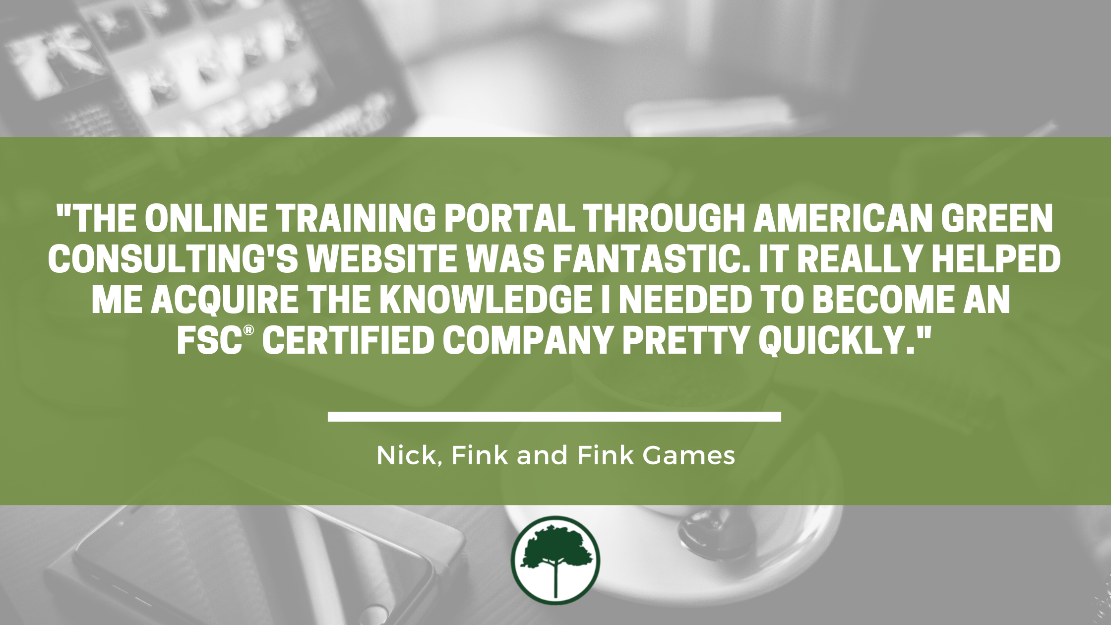 Testimonial by Fink & Fink Games. Full text reads: "The online training portal through American Green Consulting’s website was fantastic. It really helped me acquire the knowledge I needed to become an FSC certified company pretty quickly."